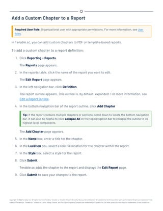 Add a Custom Chapter to a Report
Required User Role: Organizational user with appropriate permissions. For more information, see User
Roles.
In Tenable.sc, you can add custom chapters to PDF or template-based reports.
To add a custom chapter to a report definition:
1. Click Reporting > Reports.
The Reports page appears.
2. In the reports table, click the name of the report you want to edit.
The Edit Report page appears.
3. In the left navigation bar, click Definition.
The report outline appears. This outline is, by default, expanded. For more information, see
Edit a Report Outline.
4. In the bottom navigation bar of the report outline, click Add Chapter
Tip: If the report contains multiple chapters or sections, scroll down to locate the bottom navigation
bar. It can also be helpful to click Collapse All on the top navigation bar to collapse the outline to its
highest-level components.
The Add Chapter page appears.
5. In the Name box, enter a title for the chapter.
6. In the Location box, select a relative location for the chapter within the report.
7. In the Style box, select a style for the report.
8. Click Submit.
Tenable.sc adds the chapter to the report and displays the Edit Report page.
9. Click Submit to save your changes to the report.
Copyright © 2022 Tenable, Inc. All rights reserved. Tenable, Tenable.io, Tenable Network Security, Nessus, SecurityCenter, SecurityCenter Continuous View and Log Correlation Engine are registered trade-
marks of Tenable,Inc. Tenable.sc, Tenable.ot, Lumin, Indegy, Assure, and The Cyber Exposure Company are trademarks of Tenable, Inc. All other products or services are trademarks of their respective
 