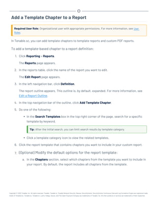 Add a Template Chapter to a Report
Required User Role: Organizational user with appropriate permissions. For more information, see User
Roles.
In Tenable.sc, you can add template chapters to template reports and custom PDF reports.
To add a template-based chapter to a report definition:
1. Click Reporting > Reports.
The Reports page appears.
2. In the reports table, click the name of the report you want to edit.
The Edit Report page appears.
3. In the left navigation bar, click Definition.
The report outline appears. This outline is, by default, expanded. For more information, see
Edit a Report Outline.
4. In the top navigation bar of the outline, click Add Template Chapter.
5. Do one of the following:
l In the Search Templates box in the top right corner of the page, search for a specific
template by keyword.
Tip: After the initial search, you can limit search results by template category.
l Click a template category icon to view the related templates.
6. Click the report template that contains chapters you want to include in your custom report.
7. (Optional) Modify the default options for the report template:
a. In the Chapters section, select which chapters from the template you want to include in
your report. By default, the report includes all chapters from the template.
Copyright © 2022 Tenable, Inc. All rights reserved. Tenable, Tenable.io, Tenable Network Security, Nessus, SecurityCenter, SecurityCenter Continuous View and Log Correlation Engine are registered trade-
marks of Tenable,Inc. Tenable.sc, Tenable.ot, Lumin, Indegy, Assure, and The Cyber Exposure Company are trademarks of Tenable, Inc. All other products or services are trademarks of their respective
 