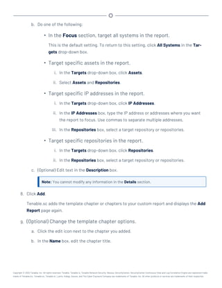 b. Do one of the following:
l
In the Focus section, target all systems in the report.
This is the default setting. To return to this setting, click All Systems in the Tar-
gets drop-down box.
l
Target specific assets in the report.
i. In the Targets drop-down box, click Assets.
ii. Select Assets and Repositories.
l
Target specific IP addresses in the report.
i. In the Targets drop-down box, click IP Addresses.
ii. In the IP Addresses box, type the IP address or addresses where you want
the report to focus. Use commas to separate multiple addresses.
iii. In the Repositories box, select a target repository or repositories.
l
Target specific repositories in the report.
i. In the Targets drop-down box, click Repositories.
ii. In the Repositories box, select a target repository or repositories.
c. (Optional) Edit text in the Description box.
Note: You cannot modify any information in the Details section.
8. Click Add.
Tenable.sc adds the template chapter or chapters to your custom report and displays the Add
Report page again.
9. (Optional) Change the template chapter options.
a. Click the edit icon next to the chapter you added.
b. In the Name box, edit the chapter title.
Copyright © 2022 Tenable, Inc. All rights reserved. Tenable, Tenable.io, Tenable Network Security, Nessus, SecurityCenter, SecurityCenter Continuous View and Log Correlation Engine are registered trade-
marks of Tenable,Inc. Tenable.sc, Tenable.ot, Lumin, Indegy, Assure, and The Cyber Exposure Company are trademarks of Tenable, Inc. All other products or services are trademarks of their respective
 
