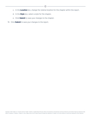 c. In the Location box, change the relative location for the chapter within the report.
d. In the Style box, select a style for the chapter.
e. Click Submit to save your changes to the chapter.
10. Click Submit to save your changes to the report.
Copyright © 2022 Tenable, Inc. All rights reserved. Tenable, Tenable.io, Tenable Network Security, Nessus, SecurityCenter, SecurityCenter Continuous View and Log Correlation Engine are registered trade-
marks of Tenable,Inc. Tenable.sc, Tenable.ot, Lumin, Indegy, Assure, and The Cyber Exposure Company are trademarks of Tenable, Inc. All other products or services are trademarks of their respective
 