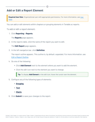 Add or Edit a Report Element
Required User Role: Organizational user with appropriate permissions. For more information, see User
Roles.
You can add or edit elements within chapters or grouping elements in Tenable.sc reports.
To add or edit a report element:
1. Click Reporting > Reports.
The Reports page appears.
2. In the reports table, click the name of the report you want to edit.
The Edit Report page appears.
3. In the left navigation bar, click Definition.
The report outline appears. This outline is, by default, expanded. For more information, see
Edit a Report Outline.
4. Do one of the following:
l Click Add Element next to the element where you want to add the element.
l Click the edit icon next to the element you want to change.
Tip: To display Add Element or the edit icon, hover the cursor over the element.
5. Configure any of the following types of elements:
l Grouping
l Text
l Charts
6. Click Submit to save your changes to the report.
Copyright © 2022 Tenable, Inc. All rights reserved. Tenable, Tenable.io, Tenable Network Security, Nessus, SecurityCenter, SecurityCenter Continuous View and Log Correlation Engine are registered trade-
marks of Tenable,Inc. Tenable.sc, Tenable.ot, Lumin, Indegy, Assure, and The Cyber Exposure Company are trademarks of Tenable, Inc. All other products or services are trademarks of their respective
 