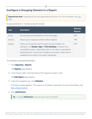 Configure a Grouping Element in a Report
Required User Role: Organizational user with appropriate permissions. For more information, see User
Roles.
Grouping elements in Tenable.screports include:
Type Description
Relevant
Reports
Group Groups associated elements on the same page. PDF
Section Allows you to organize content within chapters. PDF
Iterator Allows you to specify how the report groups its data. For
example, if an Iterator Type of Port Summary is chosen for a
vulnerability report, vulnerability data in the report is grouped by
detected ports. If you do not configure an iterator, hosts and vul-
nerabilities are listed in the report individually.
PDF
To configure a grouping element:
1. Click Reporting > Reports.
The Reports page appears.
2. In the reports table, click the name of the report you want to edit.
The Edit Report page appears.
3. In the left navigation bar, click Definition.
The report outline appears. This outline is, by default, expanded. For more information, see
Edit a Report Outline.
4. Click Add Element.
Tip: To display Add Element, hover the cursor over the element.
Copyright © 2022 Tenable, Inc. All rights reserved. Tenable, Tenable.io, Tenable Network Security, Nessus, SecurityCenter, SecurityCenter Continuous View and Log Correlation Engine are registered trade-
marks of Tenable,Inc. Tenable.sc, Tenable.ot, Lumin, Indegy, Assure, and The Cyber Exposure Company are trademarks of Tenable, Inc. All other products or services are trademarks of their respective
 