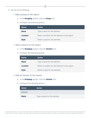 5. Do one of the following:
l
Add a group to the report.
a. In the Grouping section, click the Group icon.
b. Configure the following options:
Option Action
Name Type a name for the element.
Location Select a location for the element in the report.
Style Select a style for the element.
l
Add a section to the report.
a. In the Grouping section, click the Section icon.
b. Configure the following options:
Option Action
Name Type a name for the element.
Location Select a location for the element in the report.
Style Select a style for the element.
l
Add an iterator to the report.
a. In the Grouping section, click the Iterator icon.
b. Configure the following options:
Option Action
General
Name Type a name for the element.
Copyright © 2022 Tenable, Inc. All rights reserved. Tenable, Tenable.io, Tenable Network Security, Nessus, SecurityCenter, SecurityCenter Continuous View and Log Correlation Engine are registered trade-
marks of Tenable,Inc. Tenable.sc, Tenable.ot, Lumin, Indegy, Assure, and The Cyber Exposure Company are trademarks of Tenable, Inc. All other products or services are trademarks of their respective
 