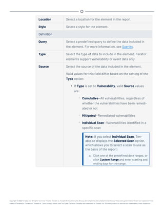 Location Select a location for the element in the report.
Style Select a style for the element.
Definition
Query Select a predefined query to define the data included in
the element. For more information, see Queries.
Type Select the type of data to include in the element. Iterator
elements support vulnerability or event data only.
Source Select the source of the data included in the element.
Valid values for this field differ based on the setting of the
Type option:
l If Type is set to Vulnerability, valid Source values
are:
o Cumulative—All vulnerabilities, regardless of
whether the vulnerabilities have been remedi-
ated or not
o MItigated—Remediated vulnerabilities
o Individual Scan—Vulnerabilities identified in a
specific scan
Note: If you select Individual Scan, Ten-
able.sc displays the Selected Scan option,
which allows you to select a scan to use as
the basis of the report:
a. Click one of the predefined date ranges, or
click Custom Range and enter starting and
ending days for the range.
Copyright © 2022 Tenable, Inc. All rights reserved. Tenable, Tenable.io, Tenable Network Security, Nessus, SecurityCenter, SecurityCenter Continuous View and Log Correlation Engine are registered trade-
marks of Tenable,Inc. Tenable.sc, Tenable.ot, Lumin, Indegy, Assure, and The Cyber Exposure Company are trademarks of Tenable, Inc. All other products or services are trademarks of their respective
 