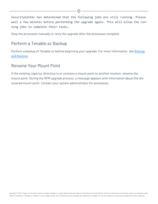 SecurityCenter has determined that the following jobs are still running. Please
wait a few minutes before performing the upgrade again. This will allow the run-
ning jobs to complete their tasks.
Stop the processes manually or retry the upgrade after the processes complete.
Perform a Tenable.sc Backup
Perform a backup of Tenable.sc before beginning your upgrade. For more information, see Backup
and Restore.
Rename Your Mount Point
If the existing /opt/sc directory is or contains a mount point to another location, rename the
mount point. During the RPM upgrade process, a message appears with information about the dis-
covered mount point. Contact your system administrator for assistance.
Copyright © 2022 Tenable, Inc. All rights reserved. Tenable, Tenable.io, Tenable Network Security, Nessus, SecurityCenter, SecurityCenter Continuous View and Log Correlation Engine are registered trade-
marks of Tenable,Inc. Tenable.sc, Tenable.ot, Lumin, Indegy, Assure, and The Cyber Exposure Company are trademarks of Tenable, Inc. All other products or services are trademarks of their respective
 