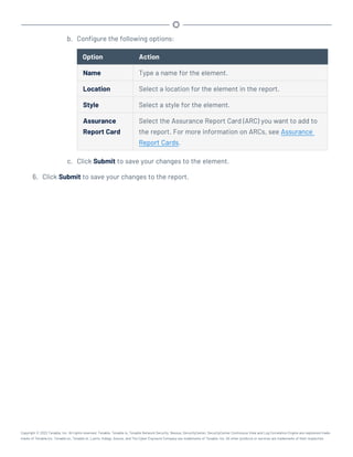 b. Configure the following options:
Option Action
Name Type a name for the element.
Location Select a location for the element in the report.
Style Select a style for the element.
Assurance
Report Card
Select the Assurance Report Card (ARC) you want to add to
the report. For more information on ARCs, see Assurance
Report Cards.
c. Click Submit to save your changes to the element.
6. Click Submit to save your changes to the report.
Copyright © 2022 Tenable, Inc. All rights reserved. Tenable, Tenable.io, Tenable Network Security, Nessus, SecurityCenter, SecurityCenter Continuous View and Log Correlation Engine are registered trade-
marks of Tenable,Inc. Tenable.sc, Tenable.ot, Lumin, Indegy, Assure, and The Cyber Exposure Company are trademarks of Tenable, Inc. All other products or services are trademarks of their respective
 