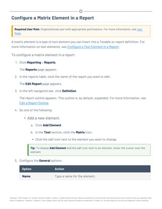 Configure a Matrix Element in a Report
Required User Role: Organizational user with appropriate permissions. For more information, see User
Roles.
A matrix element is a type of text element you can insert into a Tenable.sc report definition. For
more information on text elements, see Configure a Text Element in a Report.
To configure a matrix element in a report:
1. Click Reporting > Reports.
The Reports page appears.
2. In the reports table, click the name of the report you want to edit.
The Edit Report page appears.
3. In the left navigation bar, click Definition.
The report outline appears. This outline is, by default, expanded. For more information, see
Edit a Report Outline.
4. Do one of the following:
l
Add a new element.
a. Click Add Element.
b. In the Text section, click the Matrix icon.
l Click the edit icon next to the element you want to change.
Tip: To display Add Element and the edit icon next to an element, hover the cursor over the
element.
5. Configure the General options:
Option Action
Name Type a name for the element.
Copyright © 2022 Tenable, Inc. All rights reserved. Tenable, Tenable.io, Tenable Network Security, Nessus, SecurityCenter, SecurityCenter Continuous View and Log Correlation Engine are registered trade-
marks of Tenable,Inc. Tenable.sc, Tenable.ot, Lumin, Indegy, Assure, and The Cyber Exposure Company are trademarks of Tenable, Inc. All other products or services are trademarks of their respective
 