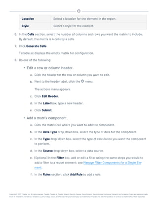 Location Select a location for the element in the report.
Style Select a style for the element.
6. In the Cells section, select the number of columns and rows you want the matrix to include.
By default, the matrix is 4 cells by 4 cells.
7. Click Generate Cells.
Tenable.sc displays the empty matrix for configuration.
8. Do one of the following:
l
Edit a row or column header.
a. Click the header for the row or column you want to edit.
b. Next to the header label, click the menu.
The actions menu appears.
c. Click Edit Header.
d. In the Label box, type a new header.
e. Click Submit.
l
Add a matrix component.
a. Click the matrix cell where you want to add the component.
b. In the Data Type drop-down box, select the type of data for the component.
c. In the Type drop-down box, select the type of calculation you want the component
to perform.
d. In the Source drop-down box, select a data source.
e. (Optional) In the Filter box, add or edit a filter using the same steps you would to
add a filter to a report element; see Manage Filter Components for a Single Ele-
ment.
f. In the Rules section, click Add Rule to add a rule.
Copyright © 2022 Tenable, Inc. All rights reserved. Tenable, Tenable.io, Tenable Network Security, Nessus, SecurityCenter, SecurityCenter Continuous View and Log Correlation Engine are registered trade-
marks of Tenable,Inc. Tenable.sc, Tenable.ot, Lumin, Indegy, Assure, and The Cyber Exposure Company are trademarks of Tenable, Inc. All other products or services are trademarks of their respective
 