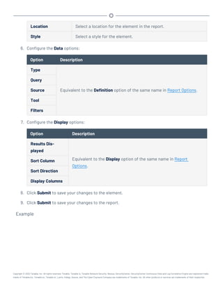 Location Select a location for the element in the report.
Style Select a style for the element.
6. Configure the Data options:
Option Description
Type
Equivalent to the Definition option of the same name in Report Options.
Query
Source
Tool
Filters
7. Configure the Display options:
Option Description
Results Dis-
played
Equivalent to the Display option of the same name in Report
Options.
Sort Column
Sort Direction
Display Columns
8. Click Submit to save your changes to the element.
9. Click Submit to save your changes to the report.
Example
Copyright © 2022 Tenable, Inc. All rights reserved. Tenable, Tenable.io, Tenable Network Security, Nessus, SecurityCenter, SecurityCenter Continuous View and Log Correlation Engine are registered trade-
marks of Tenable,Inc. Tenable.sc, Tenable.ot, Lumin, Indegy, Assure, and The Cyber Exposure Company are trademarks of Tenable, Inc. All other products or services are trademarks of their respective
 