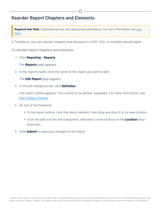 Reorder Report Chapters and Elements
Required User Role: Organizational user with appropriate permissions. For more information, see User
Roles.
In Tenable.sc, you can reorder chapters and elements in a PDF, CSV, or template-based report.
To reorder report chapters and elements:
1. Click Reporting > Reports.
The Reports page appears.
2. In the reports table, click the name of the report you want to edit.
The Edit Report page appears.
3. In the left navigation bar, click Definition.
The report outline appears. This outline is, by default, expanded. For more information, see
Edit a Report Outline.
4. Do one of the following:
l In the report outline, click the report element, then drag and drop it to its new location.
l Click the edit icon for the component, and select a new location in the Location drop-
down box.
5. Click Submit to save your changes to the report.
Copyright © 2022 Tenable, Inc. All rights reserved. Tenable, Tenable.io, Tenable Network Security, Nessus, SecurityCenter, SecurityCenter Continuous View and Log Correlation Engine are registered trade-
marks of Tenable,Inc. Tenable.sc, Tenable.ot, Lumin, Indegy, Assure, and The Cyber Exposure Company are trademarks of Tenable, Inc. All other products or services are trademarks of their respective
 