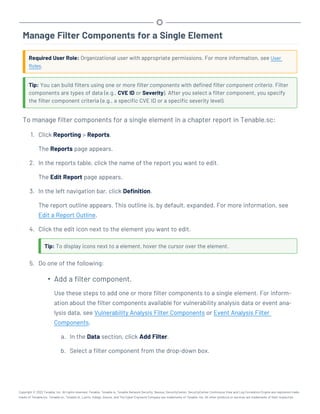 Manage Filter Components for a Single Element
Required User Role: Organizational user with appropriate permissions. For more information, see User
Roles.
Tip: You can build filters using one or more filter components with defined filter component criteria. Filter
components are types of data (e.g., CVE ID or Severity). After you select a filter component, you specify
the filter component criteria (e.g., a specific CVE ID or a specific severity level).
To manage filter components for a single element in a chapter report in Tenable.sc:
1. Click Reporting > Reports.
The Reports page appears.
2. In the reports table, click the name of the report you want to edit.
The Edit Report page appears.
3. In the left navigation bar, click Definition.
The report outline appears. This outline is, by default, expanded. For more information, see
Edit a Report Outline.
4. Click the edit icon next to the element you want to edit.
Tip: To display icons next to a element, hover the cursor over the element.
5. Do one of the following:
l
Add a filter component.
Use these steps to add one or more filter components to a single element. For inform-
ation about the filter components available for vulnerability analysis data or event ana-
lysis data, see Vulnerability Analysis Filter Components or Event Analysis Filter
Components.
a. In the Data section, click Add Filter.
b. Select a filter component from the drop-down box.
Copyright © 2022 Tenable, Inc. All rights reserved. Tenable, Tenable.io, Tenable Network Security, Nessus, SecurityCenter, SecurityCenter Continuous View and Log Correlation Engine are registered trade-
marks of Tenable,Inc. Tenable.sc, Tenable.ot, Lumin, Indegy, Assure, and The Cyber Exposure Company are trademarks of Tenable, Inc. All other products or services are trademarks of their respective
 