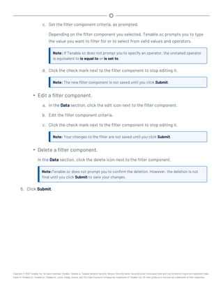 c. Set the filter component criteria, as prompted.
Depending on the filter component you selected, Tenable.sc prompts you to type
the value you want to filter for or to select from valid values and operators.
Note: If Tenable.sc does not prompt you to specify an operator, the unstated operator
is equivalent to is equal to or is set to.
d. Click the check mark next to the filter component to stop editing it.
Note: The new filter component is not saved until you click Submit.
l
Edit a filter component.
a. In the Data section, click the edit icon next to the filter component.
b. Edit the filter component criteria.
c. Click the check mark next to the filter component to stop editing it.
Note: Your changes to the filter are not saved until you click Submit.
l
Delete a filter component.
In the Data section, click the delete icon next to the filter component.
Note:Tenable.sc does not prompt you to confirm the deletion. However, the deletion is not
final until you click Submit to save your changes.
6. Click Submit.
Copyright © 2022 Tenable, Inc. All rights reserved. Tenable, Tenable.io, Tenable Network Security, Nessus, SecurityCenter, SecurityCenter Continuous View and Log Correlation Engine are registered trade-
marks of Tenable,Inc. Tenable.sc, Tenable.ot, Lumin, Indegy, Assure, and The Cyber Exposure Company are trademarks of Tenable, Inc. All other products or services are trademarks of their respective
 