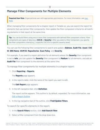 Manage Filter Components for Multiple Elements
Required User Role: Organizational user with appropriate permissions. For more information, see User
Roles.
When managing filter components for a chapter report in Tenable.sc, you can search the report for
elements that use certain filter components, then update the filter component criteria for all match-
ing elements in that report at the same time.
Tip: You can build filters using one or more filter components with defined filter component criteria. Filter
components are types of data (e.g., CVE ID or Severity). After you select a filter component, you specify
the filter component criteria (e.g., a specific CVE ID or a specific severity level).
You can use the following filter components to search and update: Address, Audit File, Asset, CVE
ID, DNS Name, IAVM ID, Repositories, Scan Policy, and Severity.
For example, if you search a report definition for all elements where the Severity filter component
is set to Info, you can update the Severity filter component to Medium for all elements, and add an
Audit File filter component to the elements at the same time.
To manage filter components for multiple elements in a chapter report:
1. Click Reporting > Reports.
The Reports page appears.
2. In the reports table, click the name of the report you want to edit.
The Edit Report page appears.
3. In the left navigation bar, click Definition.
The report outline appears. This outline is, by default, expanded. For more information, see
Edit a Report Outline.
4. In the top navigation bar of the outline, click Find/Update Filters.
To search for specific elements in the report:
1. In the Search Filters section, click Add Search Filter.
2. Select a filter component from the drop-down box.
Copyright © 2022 Tenable, Inc. All rights reserved. Tenable, Tenable.io, Tenable Network Security, Nessus, SecurityCenter, SecurityCenter Continuous View and Log Correlation Engine are registered trade-
marks of Tenable,Inc. Tenable.sc, Tenable.ot, Lumin, Indegy, Assure, and The Cyber Exposure Company are trademarks of Tenable, Inc. All other products or services are trademarks of their respective
 