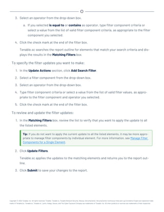 3. Select an operator from the drop-down box.
a. If you selected is equal to or contains as operator, type filter component criteria or
select a value from the list of valid filter component criteria, as appropriate to the filter
component you selected.
4. Click the check mark at the end of the filter box.
Tenable.sc searches the report outline for elements that match your search criteria and dis-
plays the results in the Matching Filters box.
To specify the filter updates you want to make:
1. In the Update Actions section, click Add Search Filter.
2. Select a filter component from the drop-down box.
3. Select an operator from the drop-down box.
4. Type filter component criteria or select a value from the list of valid filter values, as appro-
priate to the filter component and operator you selected.
5. Click the check mark at the end of the filter box.
To review and update the filter updates:
1. In the Matching Filters box, review the list to verify that you want to apply the update to all
the listed elements.
Tip: If you do not want to apply the current update to all the listed elements, it may be more appro-
priate to manage filter components by individual element. For more information, see Manage Filter
Components for a Single Element.
2. Click Update Filters.
Tenable.sc applies the updates to the matching elements and returns you to the report out-
line.
3. Click Submit to save your changes to the report.
Copyright © 2022 Tenable, Inc. All rights reserved. Tenable, Tenable.io, Tenable Network Security, Nessus, SecurityCenter, SecurityCenter Continuous View and Log Correlation Engine are registered trade-
marks of Tenable,Inc. Tenable.sc, Tenable.ot, Lumin, Indegy, Assure, and The Cyber Exposure Company are trademarks of Tenable, Inc. All other products or services are trademarks of their respective
 