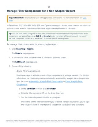Manage Filter Components for a Non-Chapter Report
Required User Role: Organizational user with appropriate permissions. For more information, see User
Roles.
In Tenable.sc, CSV, DISA ARF, DISA ASR, and Cyberscope reports do not use a chapter structure, so
you can create a set of filter components that apply to every element of the report.
Tip: You can build filters using one or more filter components with defined filter component criteria. Filter
components are types of data (e.g., CVE ID or Severity). After you select a filter component, you specify
the filter component criteria (e.g., a specific CVE ID or a specific severity level).
To manage filter components for a non-chapter report:
1. Click Reporting > Reports.
The Reports page appears.
2. In the reports table, click the name of the report you want to edit.
The Edit Report page appears.
3. Do one of the following:
l
Add a filter component.
Use these steps to add one or more filter components to a single element. For inform-
ation about the filter components available for vulnerability analysis data or event ana-
lysis data, see Vulnerability Analysis Filter Components or Event Analysis Filter
Components.
a. In the Definition section, click Add Filter.
b. Select a filter component from the drop-down box.
c. Set the filter component criteria, as prompted.
Depending on the filter component you selected, Tenable.sc prompts you to type
the value you want to filter for or to select from valid values and operators.
Copyright © 2022 Tenable, Inc. All rights reserved. Tenable, Tenable.io, Tenable Network Security, Nessus, SecurityCenter, SecurityCenter Continuous View and Log Correlation Engine are registered trade-
marks of Tenable,Inc. Tenable.sc, Tenable.ot, Lumin, Indegy, Assure, and The Cyber Exposure Company are trademarks of Tenable, Inc. All other products or services are trademarks of their respective
 