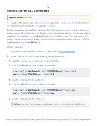 Restore Custom SSL Certificates
Required User Role: Root user
If you used custom Apache SSL certificates before upgrading Tenable.sc, you must restore the cus-
tom Apache SSL certificates after you upgrade Tenable.sc.
Tenable.sc creates a backup of the certificates during the upgrade process. Tenable.sc copies the
existing custom SSL certificates to the Apache configuration backup directory that the upgrade pro-
cess creates in the /tmp/[version].apache.conf-######## directory. The exact name of the
directory varies, but the system displays the name during the upgrade process and reports it in the
/opt/sc/admin/log/install.log file.
Before you begin:
l Upgrade to a new version of Tenable.sc, as described in Upgrade Tenable.sc.
To restore custom SSL certificates after upgrading Tenable.sc:
1. Log in to Tenable.sc via the command line interface (CLI).
2. In the CLI in Tenable.sc, run the following command:
# cp /tmp/[version].apache.conf-########/SecurityCenter.cert
/opt/sc/support/conf/SecurityCenter.crt
3. Select yes to overwrite the existing file.
4. In the CLI in Tenable.sc, run the following command:
# cp /tmp/[version].apache.conf-########/SecurityCenter.pem
/opt/sc/support/conf/SecurityCenter.key
5. Select yes to overwrite the existing file.
Caution: Ensure that the newly copied files have permissions of 0640 and ownership of tns:tns.
Copyright © 2022 Tenable, Inc. All rights reserved. Tenable, Tenable.io, Tenable Network Security, Nessus, SecurityCenter, SecurityCenter Continuous View and Log Correlation Engine are registered trade-
marks of Tenable,Inc. Tenable.sc, Tenable.ot, Lumin, Indegy, Assure, and The Cyber Exposure Company are trademarks of Tenable, Inc. All other products or services are trademarks of their respective
 