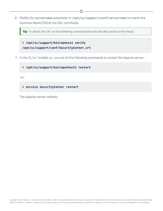 6. Modify the servername parameter in /opt/sc/support/conf/servername to match the
Common Name (CN) of the SSL certificate.
Tip: To obtain the CN, run the following command and note the CN= portion of the result.
# /opt/sc/support/bin/openssl verify
/opt/sc/support/conf/SecurityCenter.crt
7. In the CLI in Tenable.sc, run one of the following commands to restart the Apache server:
# /opt/sc/support/bin/apachectl restart
-or-
# service SecurityCenter restart
The Apache server restarts.
Copyright © 2022 Tenable, Inc. All rights reserved. Tenable, Tenable.io, Tenable Network Security, Nessus, SecurityCenter, SecurityCenter Continuous View and Log Correlation Engine are registered trade-
marks of Tenable,Inc. Tenable.sc, Tenable.ot, Lumin, Indegy, Assure, and The Cyber Exposure Company are trademarks of Tenable, Inc. All other products or services are trademarks of their respective
 