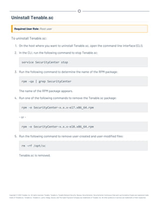 Uninstall Tenable.sc
Required User Role: Root user
To uninstall Tenable.sc:
1. On the host where you want to uninstall Tenable.sc, open the command line interface (CLI).
2. In the CLI, run the following command to stop Tenable.sc:
service SecurityCenter stop
3. Run the following command to determine the name of the RPM package:
rpm -qa | grep SecurityCenter
The name of the RPM package appears.
4. Run one of the following commands to remove the Tenable.sc package:
rpm -e SecurityCenter-x.x.x-el7.x86_64.rpm
- or -
rpm -e SecurityCenter-x.x.x-el8.x86_64.rpm
5. Run the following command to remove user-created and user-modified files:
rm -rf /opt/sc
Tenable.sc is removed.
Copyright © 2022 Tenable, Inc. All rights reserved. Tenable, Tenable.io, Tenable Network Security, Nessus, SecurityCenter, SecurityCenter Continuous View and Log Correlation Engine are registered trade-
marks of Tenable,Inc. Tenable.sc, Tenable.ot, Lumin, Indegy, Assure, and The Cyber Exposure Company are trademarks of Tenable, Inc. All other products or services are trademarks of their respective
 