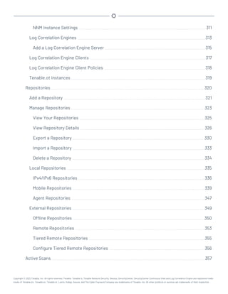 NNM Instance Settings 311
Log Correlation Engines 313
Add a Log Correlation Engine Server 315
Log Correlation Engine Clients 317
Log Correlation Engine Client Policies 318
Tenable.ot Instances 319
Repositories 320
Add a Repository 321
Manage Repositories 323
View Your Repositories 325
View Repository Details 326
Export a Repository 330
Import a Repository 333
Delete a Repository 334
Local Repositories 335
IPv4/IPv6 Repositories 336
Mobile Repositories 339
Agent Repositories 347
External Repositories 349
Offline Repositories 350
Remote Repositories 353
Tiered Remote Repositories 355
Configure Tiered Remote Repositories 356
Active Scans 357
Copyright © 2022 Tenable, Inc. All rights reserved. Tenable, Tenable.io, Tenable Network Security, Nessus, SecurityCenter, SecurityCenter Continuous View and Log Correlation Engine are registered trade-
marks of Tenable,Inc. Tenable.sc, Tenable.ot, Lumin, Indegy, Assure, and The Cyber Exposure Company are trademarks of Tenable, Inc. All other products or services are trademarks of their respective
 
