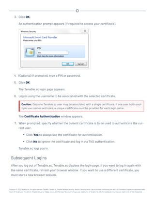 3. Click OK.
An authentication prompt appears (if required to access your certificate).
4. (Optional) If prompted, type a PIN or password.
5. Click OK.
The Tenable.sc login page appears.
6. Log in using the username to be associated with the selected certificate.
Caution: Only one Tenable.sc user may be associated with a single certificate. If one user holds mul-
tiple user names and roles, a unique certificate must be provided for each login name.
The Certificate Authentication window appears.
7. When prompted, specify whether the current certificate is to be used to authenticate the cur-
rent user.
l Click Yes to always use the certificate for authentication.
l Click No to ignore the certificate and log in via TNS authentication.
Tenable.sc logs you in.
Subsequent Logins
After you log out of Tenable.sc, Tenable.sc displays the login page. If you want to log in again with
the same certificate, refresh your browser window. If you want to use a different certificate, you
must start a new browser session.
Copyright © 2022 Tenable, Inc. All rights reserved. Tenable, Tenable.io, Tenable Network Security, Nessus, SecurityCenter, SecurityCenter Continuous View and Log Correlation Engine are registered trade-
marks of Tenable,Inc. Tenable.sc, Tenable.ot, Lumin, Indegy, Assure, and The Cyber Exposure Company are trademarks of Tenable, Inc. All other products or services are trademarks of their respective
 