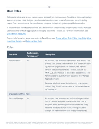 User Roles
Roles determine what a user can or cannot access from their account. Tenable.sc comes with eight
system-provided roles, but you can also create custom roles to satisfy complex security policy
needs. You can customize the permissions on some, but not all, system-provided user roles.
If you configure linked user accounts, an Administrator can switch to one or more Security Manager
user accounts without logging out and logging back in to Tenable.sc. For more information, see
Linked User Accounts.
For more information about user roles in Tenable.sc, see Create a User Role, Edit a User Role, View
User Role Details, and Delete a User Role.
Roles
User Role
Customizable
Permissions?
Description
Administrator No An account that manages Tenable.sc as a whole. The
primary task of the Administrator is to install and con-
figure each organization. In addition, the Admin-
istrator adds components to Tenable.sc such as
NNM, LCE, and Nessus to extend its capabilities. The
Administrator is automatically assigned the “Manage
Application” role.
Because administrators do not belong to an organ-
ization, they do not have access to the data collected
by Tenable.sc.
Organizational User Roles
Security Manager No An account that manages an individual organization.
This is the role assigned to the initial user that is
assigned when a new organization is created. They
have the ability to launch scans, configure users
(except for administrator user roles), vulnerability
Copyright © 2022 Tenable, Inc. All rights reserved. Tenable, Tenable.io, Tenable Network Security, Nessus, SecurityCenter, SecurityCenter Continuous View and Log Correlation Engine are registered trade-
marks of Tenable,Inc. Tenable.sc, Tenable.ot, Lumin, Indegy, Assure, and The Cyber Exposure Company are trademarks of Tenable, Inc. All other products or services are trademarks of their respective
 