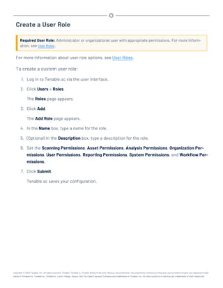 Create a User Role
Required User Role: Administrator or organizational user with appropriate permissions. For more inform-
ation, see User Roles.
For more information about user role options, see User Roles.
To create a custom user role:
1. Log in to Tenable.sc via the user interface.
2. Click Users > Roles.
The Roles page appears.
3. Click Add.
The Add Role page appears.
4. In the Name box, type a name for the role.
5. (Optional) In the Description box, type a description for the role.
6. Set the Scanning Permissions, Asset Permissions, Analysis Permissions, Organization Per-
missions, User Permissions, Reporting Permissions, System Permissions, and Workflow Per-
missions.
7. Click Submit.
Tenable.sc saves your configuration.
Copyright © 2022 Tenable, Inc. All rights reserved. Tenable, Tenable.io, Tenable Network Security, Nessus, SecurityCenter, SecurityCenter Continuous View and Log Correlation Engine are registered trade-
marks of Tenable,Inc. Tenable.sc, Tenable.ot, Lumin, Indegy, Assure, and The Cyber Exposure Company are trademarks of Tenable, Inc. All other products or services are trademarks of their respective
 