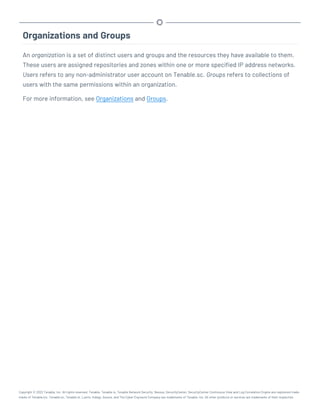 Organizations and Groups
An organization is a set of distinct users and groups and the resources they have available to them.
These users are assigned repositories and zones within one or more specified IP address networks.
Users refers to any non-administrator user account on Tenable.sc. Groups refers to collections of
users with the same permissions within an organization.
For more information, see Organizations and Groups.
Copyright © 2022 Tenable, Inc. All rights reserved. Tenable, Tenable.io, Tenable Network Security, Nessus, SecurityCenter, SecurityCenter Continuous View and Log Correlation Engine are registered trade-
marks of Tenable,Inc. Tenable.sc, Tenable.ot, Lumin, Indegy, Assure, and The Cyber Exposure Company are trademarks of Tenable, Inc. All other products or services are trademarks of their respective
 