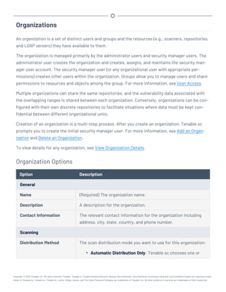 Organizations
An organization is a set of distinct users and groups and the resources (e.g., scanners, repositories,
and LDAP servers) they have available to them.
The organization is managed primarily by the administrator users and security manager users. The
administrator user creates the organization and creates, assigns, and maintains the security man-
ager user account. The security manager user (or any organizational user with appropriate per-
missions) creates other users within the organization. Groups allow you to manage users and share
permissions to resources and objects among the group. For more information, see User Access.
Multiple organizations can share the same repositories, and the vulnerability data associated with
the overlapping ranges is shared between each organization. Conversely, organizations can be con-
figured with their own discrete repositories to facilitate situations where data must be kept con-
fidential between different organizational units.
Creation of an organization is a multi-step process. After you create an organization, Tenable.sc
prompts you to create the initial security manager user. For more information, see Add an Organ-
ization and Delete an Organization.
To view details for any organization, see View Organization Details.
Organization Options
Option Description
General
Name (Required) The organization name.
Description A description for the organization.
Contact Information The relevant contact information for the organization including
address, city, state, country, and phone number.
Scanning
Distribution Method The scan distribution mode you want to use for this organization:
l Automatic Distribution Only: Tenable.sc chooses one or
Copyright © 2022 Tenable, Inc. All rights reserved. Tenable, Tenable.io, Tenable Network Security, Nessus, SecurityCenter, SecurityCenter Continuous View and Log Correlation Engine are registered trade-
marks of Tenable,Inc. Tenable.sc, Tenable.ot, Lumin, Indegy, Assure, and The Cyber Exposure Company are trademarks of Tenable, Inc. All other products or services are trademarks of their respective
 
