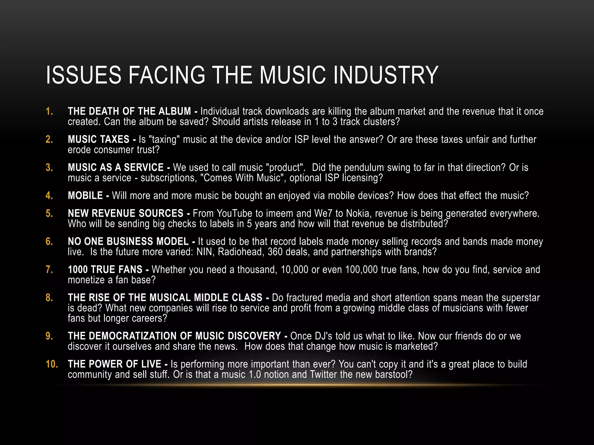 ISSUES FACING THE MUSIC INDUSTRY
1. THE DEATH OF THE ALBUM - Individual track downloads are killing the album market and the revenue that it once
created. Can the album be saved? Should artists release in 1 to 3 track clusters?
2. MUSIC TAXES - Is "taxing" music at the device and/or ISP level the answer? Or are these taxes unfair and further
erode consumer trust?
3. MUSIC AS A SERVICE - We used to call music "product". Did the pendulum swing to far in that direction? Or is
music a service - subscriptions, "Comes With Music", optional ISP licensing?
4. MOBILE - Will more and more music be bought an enjoyed via mobile devices? How does that effect the music?
5. NEW REVENUE SOURCES - From YouTube to imeem and We7 to Nokia, revenue is being generated everywhere.
Who will be sending big checks to labels in 5 years and how will that revenue be distributed?
6. NO ONE BUSINESS MODEL - It used to be that record labels made money selling records and bands made money
live. Is the future more varied: NIN, Radiohead, 360 deals, and partnerships with brands?
7. 1000 TRUE FANS - Whether you need a thousand, 10,000 or even 100,000 true fans, how do you find, service and
monetize a fan base?
8. THE RISE OF THE MUSICAL MIDDLE CLASS - Do fractured media and short attention spans mean the superstar
is dead? What new companies will rise to service and profit from a growing middle class of musicians with fewer
fans but longer careers?
9. THE DEMOCRATIZATION OF MUSIC DISCOVERY - Once DJ's told us what to like. Now our friends do or we
discover it ourselves and share the news. How does that change how music is marketed?
10. THE POWER OF LIVE - Is performing more important than ever? You can't copy it and it's a great place to build
community and sell stuff. Or is that a music 1.0 notion and Twitter the new barstool?
 