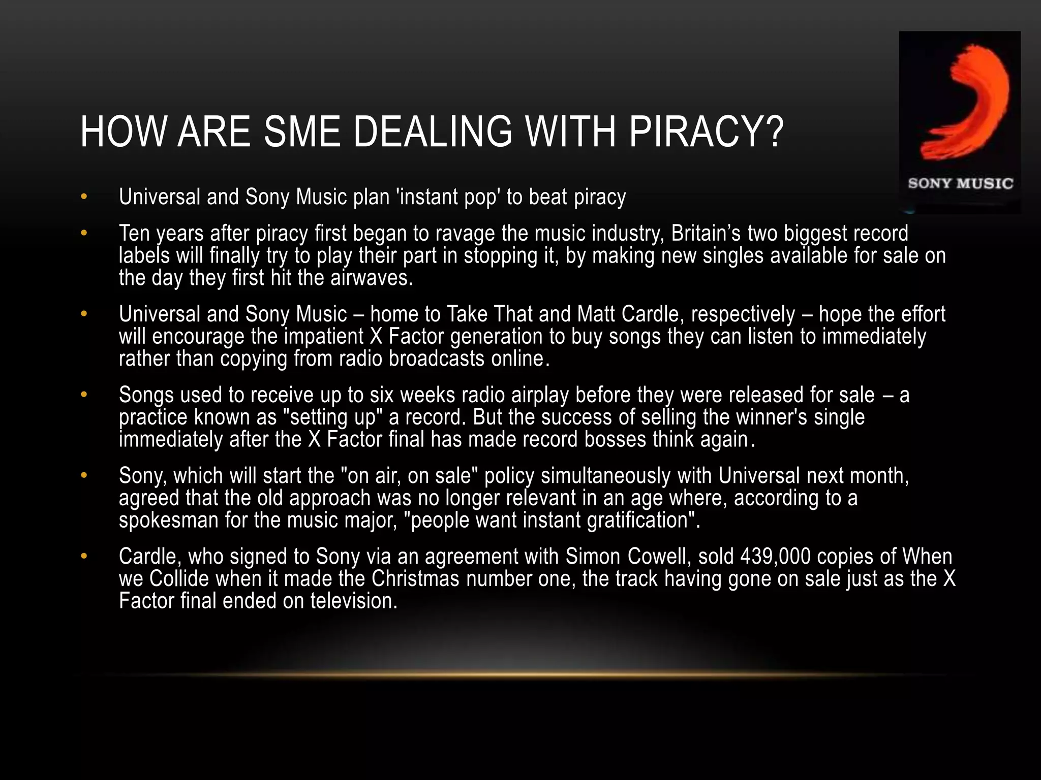 HOW ARE SME DEALING WITH PIRACY?
• Universal and Sony Music plan 'instant pop' to beat piracy
• Ten years after piracy first began to ravage the music industry, Britain‟s two biggest record
labels will finally try to play their part in stopping it, by making new singles available for sale on
the day they first hit the airwaves.
• Universal and Sony Music – home to Take That and Matt Cardle, respectively – hope the effort
will encourage the impatient X Factor generation to buy songs they can listen to immediately
rather than copying from radio broadcasts online.
• Songs used to receive up to six weeks radio airplay before they were released for sale – a
practice known as "setting up" a record. But the success of selling the winner's single
immediately after the X Factor final has made record bosses think again.
• Sony, which will start the "on air, on sale" policy simultaneously with Universal next month,
agreed that the old approach was no longer relevant in an age where, according to a
spokesman for the music major, "people want instant gratification".
• Cardle, who signed to Sony via an agreement with Simon Cowell, sold 439,000 copies of When
we Collide when it made the Christmas number one, the track having gone on sale just as the X
Factor final ended on television.
 