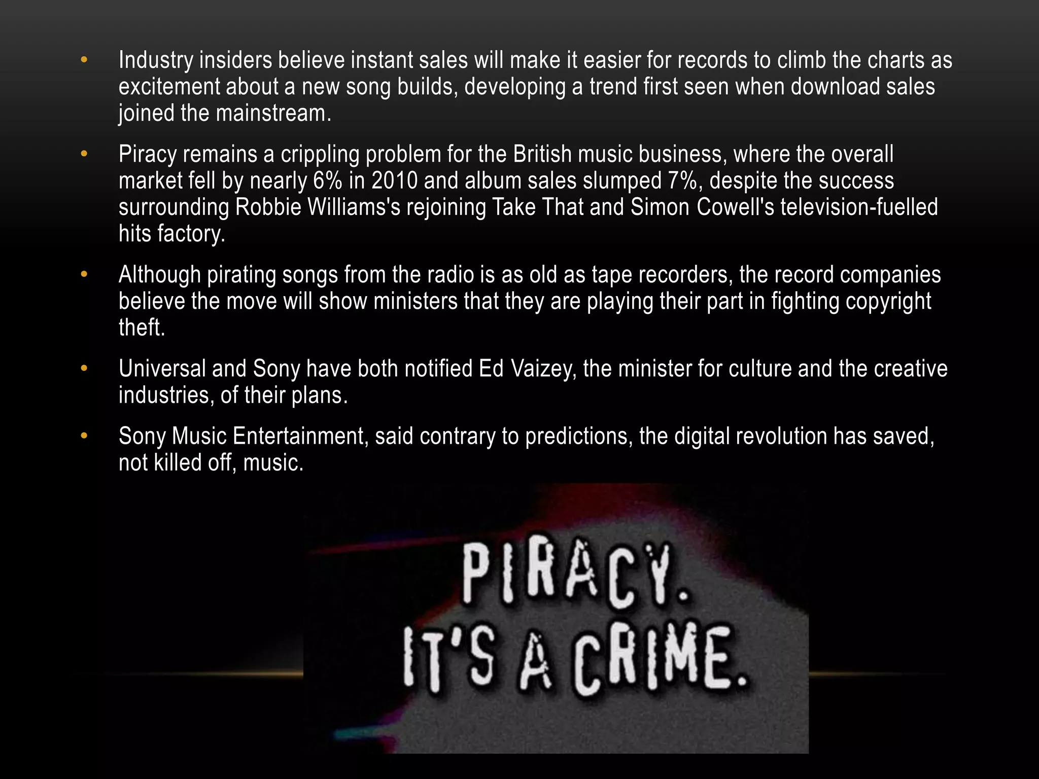 • Industry insiders believe instant sales will make it easier for records to climb the charts as
excitement about a new song builds, developing a trend first seen when download sales
joined the mainstream.
• Piracy remains a crippling problem for the British music business, where the overall
market fell by nearly 6% in 2010 and album sales slumped 7%, despite the success
surrounding Robbie Williams's rejoining Take That and Simon Cowell's television-fuelled
hits factory.
• Although pirating songs from the radio is as old as tape recorders, the record companies
believe the move will show ministers that they are playing their part in fighting copyright
theft.
• Universal and Sony have both notified Ed Vaizey, the minister for culture and the creative
industries, of their plans.
• Sony Music Entertainment, said contrary to predictions, the digital revolution has saved,
not killed off, music.
 