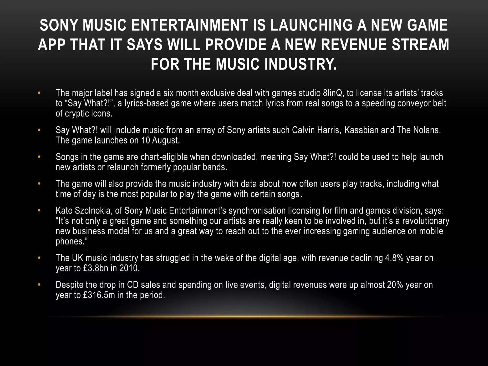 SONY MUSIC ENTERTAINMENT IS LAUNCHING A NEW GAME
APP THAT IT SAYS WILL PROVIDE A NEW REVENUE STREAM
FOR THE MUSIC INDUSTRY.
• The major label has signed a six month exclusive deal with games studio 8linQ, to license its artists‟ tracks
to “Say What?!”, a lyrics-based game where users match lyrics from real songs to a speeding conveyor belt
of cryptic icons.
• Say What?! will include music from an array of Sony artists such Calvin Harris, Kasabian and The Nolans.
The game launches on 10 August.
• Songs in the game are chart-eligible when downloaded, meaning Say What?! could be used to help launch
new artists or relaunch formerly popular bands.
• The game will also provide the music industry with data about how often users play tracks, including what
time of day is the most popular to play the game with certain songs.
• Kate Szolnokia, of Sony Music Entertainment‟s synchronisation licensing for film and games division, says:
“It‟s not only a great game and something our artists are really keen to be involved in, but it‟s a revolutionary
new business model for us and a great way to reach out to the ever increasing gaming audience on mobile
phones.”
• The UK music industry has struggled in the wake of the digital age, with revenue declining 4.8% year on
year to £3.8bn in 2010.
• Despite the drop in CD sales and spending on live events, digital revenues were up almost 20% year on
year to £316.5m in the period.
 