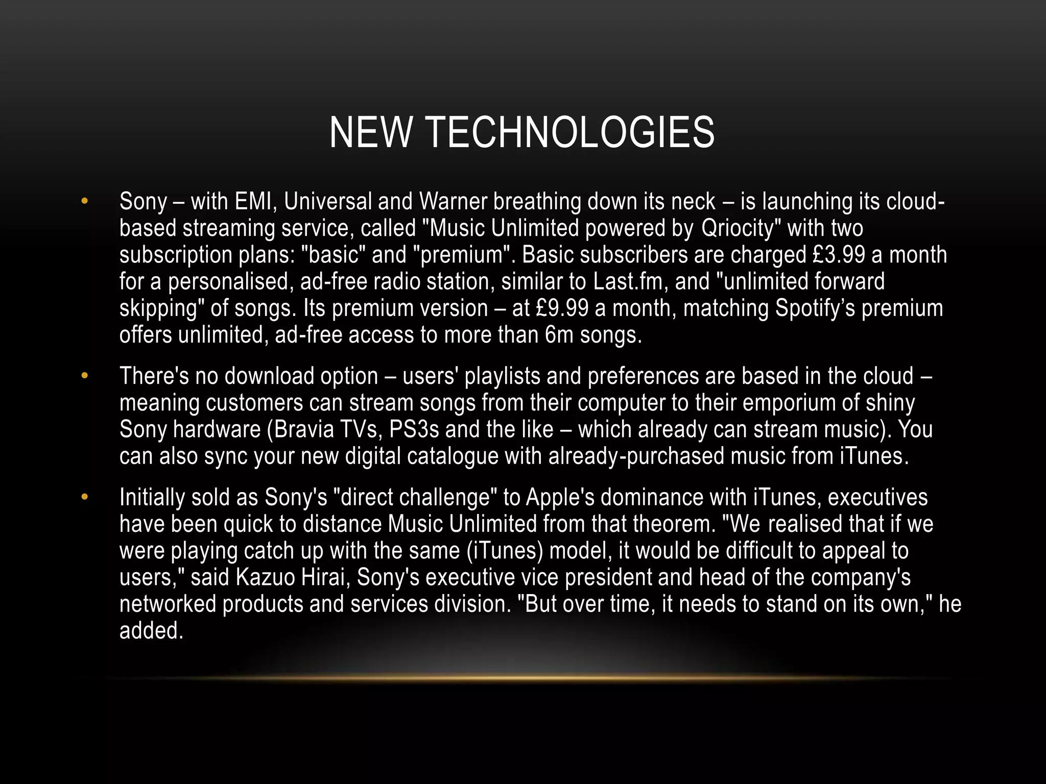 NEW TECHNOLOGIES
• Sony – with EMI, Universal and Warner breathing down its neck – is launching its cloud-
based streaming service, called "Music Unlimited powered by Qriocity" with two
subscription plans: "basic" and "premium". Basic subscribers are charged £3.99 a month
for a personalised, ad-free radio station, similar to Last.fm, and "unlimited forward
skipping" of songs. Its premium version – at £9.99 a month, matching Spotify‟s premium
offers unlimited, ad-free access to more than 6m songs.
• There's no download option – users' playlists and preferences are based in the cloud –
meaning customers can stream songs from their computer to their emporium of shiny
Sony hardware (Bravia TVs, PS3s and the like – which already can stream music). You
can also sync your new digital catalogue with already-purchased music from iTunes.
• Initially sold as Sony's "direct challenge" to Apple's dominance with iTunes, executives
have been quick to distance Music Unlimited from that theorem. "We realised that if we
were playing catch up with the same (iTunes) model, it would be difficult to appeal to
users," said Kazuo Hirai, Sony's executive vice president and head of the company's
networked products and services division. "But over time, it needs to stand on its own," he
added.
 