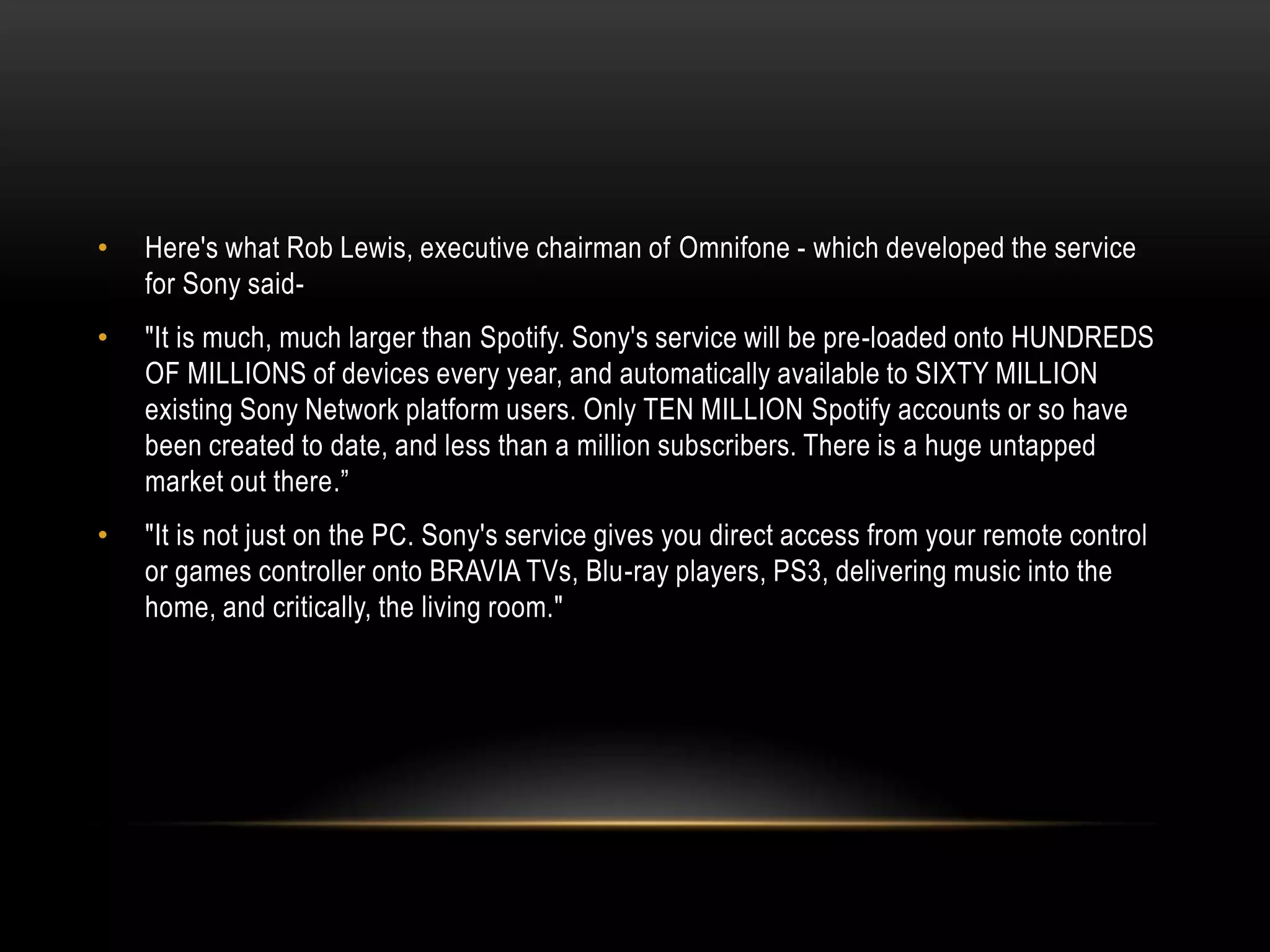 • Here's what Rob Lewis, executive chairman of Omnifone - which developed the service
for Sony said-
• "It is much, much larger than Spotify. Sony's service will be pre-loaded onto HUNDREDS
OF MILLIONS of devices every year, and automatically available to SIXTY MILLION
existing Sony Network platform users. Only TEN MILLION Spotify accounts or so have
been created to date, and less than a million subscribers. There is a huge untapped
market out there.”
• "It is not just on the PC. Sony's service gives you direct access from your remote control
or games controller onto BRAVIA TVs, Blu-ray players, PS3, delivering music into the
home, and critically, the living room."
 