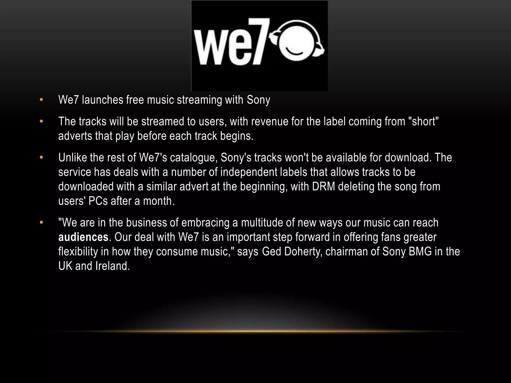 • We7 launches free music streaming with Sony
• The tracks will be streamed to users, with revenue for the label coming from "short"
adverts that play before each track begins.
• Unlike the rest of We7's catalogue, Sony's tracks won't be available for download. The
service has deals with a number of independent labels that allows tracks to be
downloaded with a similar advert at the beginning, with DRM deleting the song from
users' PCs after a month.
• "We are in the business of embracing a multitude of new ways our music can reach
audiences. Our deal with We7 is an important step forward in offering fans greater
flexibility in how they consume music," says Ged Doherty, chairman of Sony BMG in the
UK and Ireland.
 