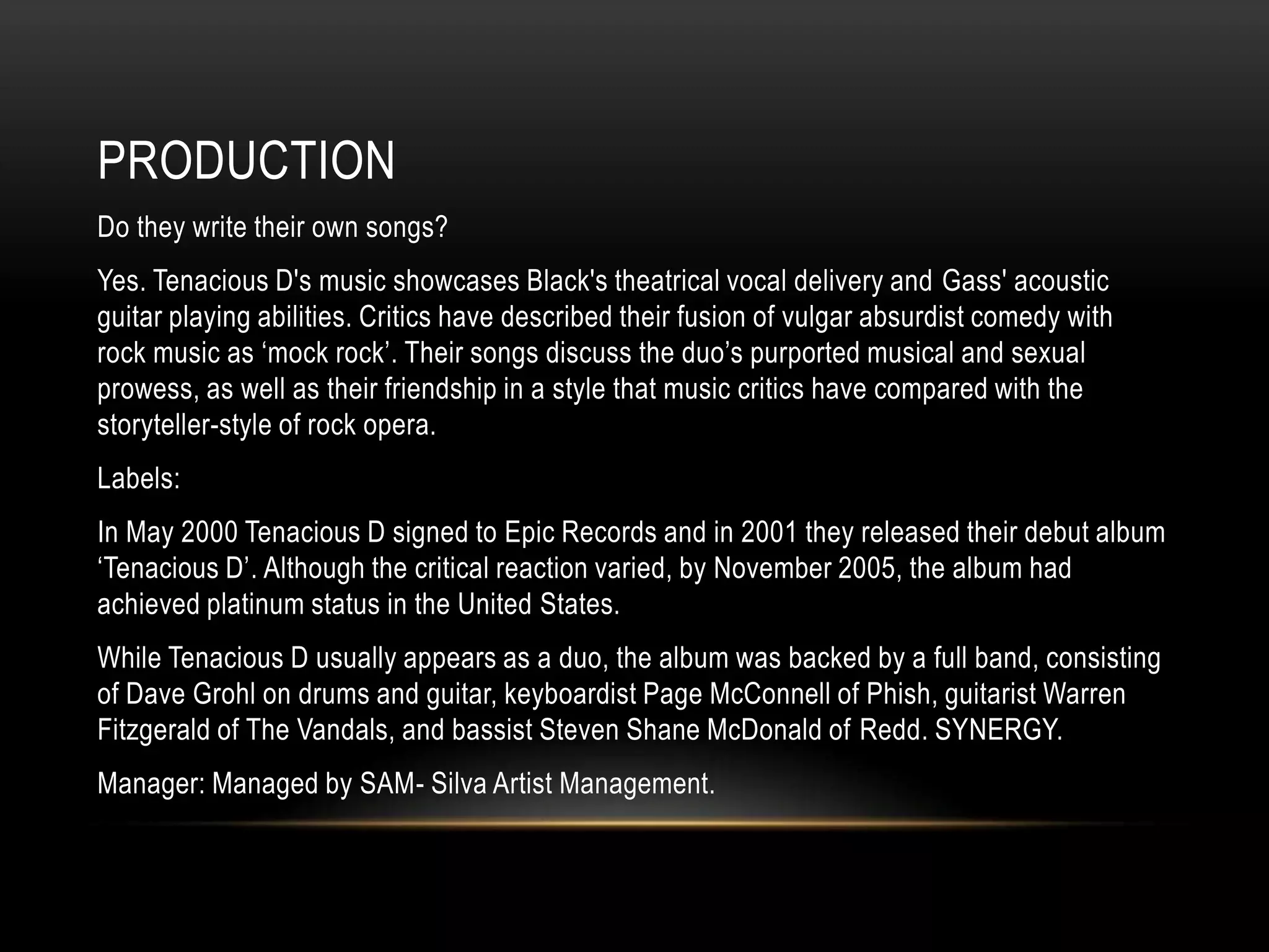 PRODUCTION
Do they write their own songs?
Yes. Tenacious D's music showcases Black's theatrical vocal delivery and Gass' acoustic
guitar playing abilities. Critics have described their fusion of vulgar absurdist comedy with
rock music as „mock rock‟. Their songs discuss the duo‟s purported musical and sexual
prowess, as well as their friendship in a style that music critics have compared with the
storyteller-style of rock opera.
Labels:
In May 2000 Tenacious D signed to Epic Records and in 2001 they released their debut album
„Tenacious D‟. Although the critical reaction varied, by November 2005, the album had
achieved platinum status in the United States.
While Tenacious D usually appears as a duo, the album was backed by a full band, consisting
of Dave Grohl on drums and guitar, keyboardist Page McConnell of Phish, guitarist Warren
Fitzgerald of The Vandals, and bassist Steven Shane McDonald of Redd. SYNERGY.
Manager: Managed by SAM- Silva Artist Management.
 