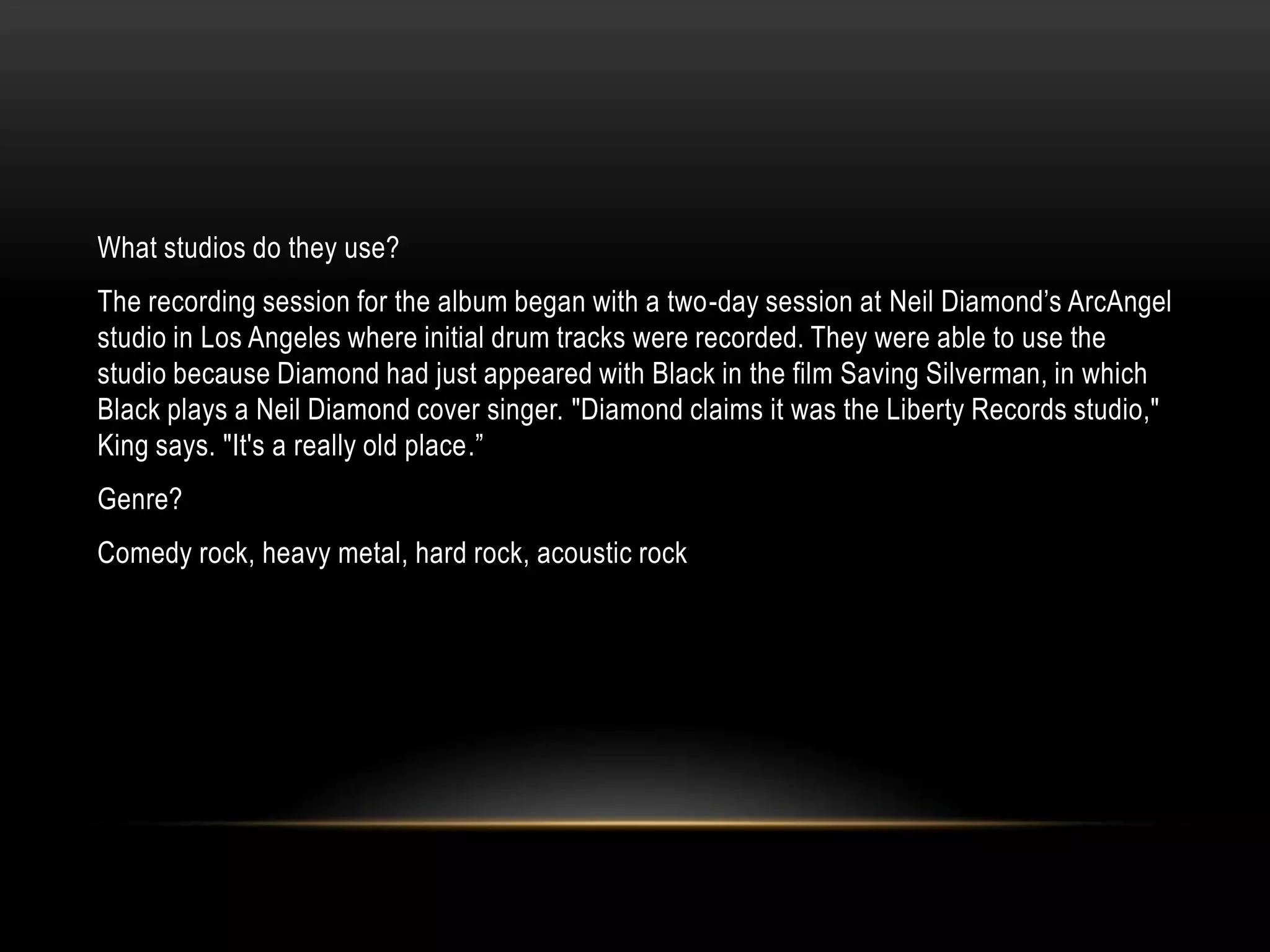What studios do they use?
The recording session for the album began with a two-day session at Neil Diamond‟s ArcAngel
studio in Los Angeles where initial drum tracks were recorded. They were able to use the
studio because Diamond had just appeared with Black in the film Saving Silverman, in which
Black plays a Neil Diamond cover singer. "Diamond claims it was the Liberty Records studio,"
King says. "It's a really old place.”
Genre?
Comedy rock, heavy metal, hard rock, acoustic rock
 