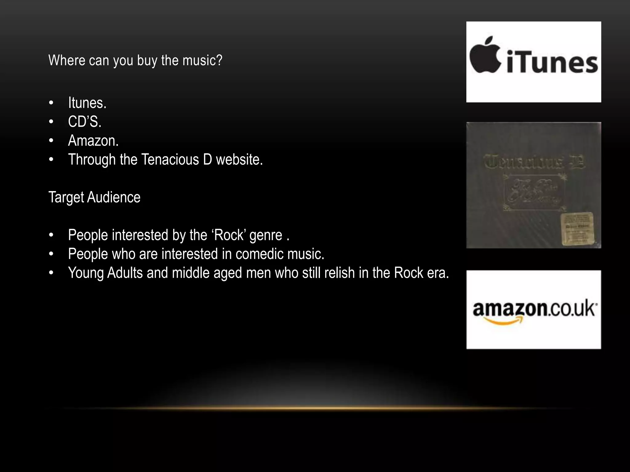Where can you buy the music?
• Itunes.
• CD‟S.
• Amazon.
• Through the Tenacious D website.
Target Audience
• People interested by the „Rock‟ genre .
• People who are interested in comedic music.
• Young Adults and middle aged men who still relish in the Rock era.
 