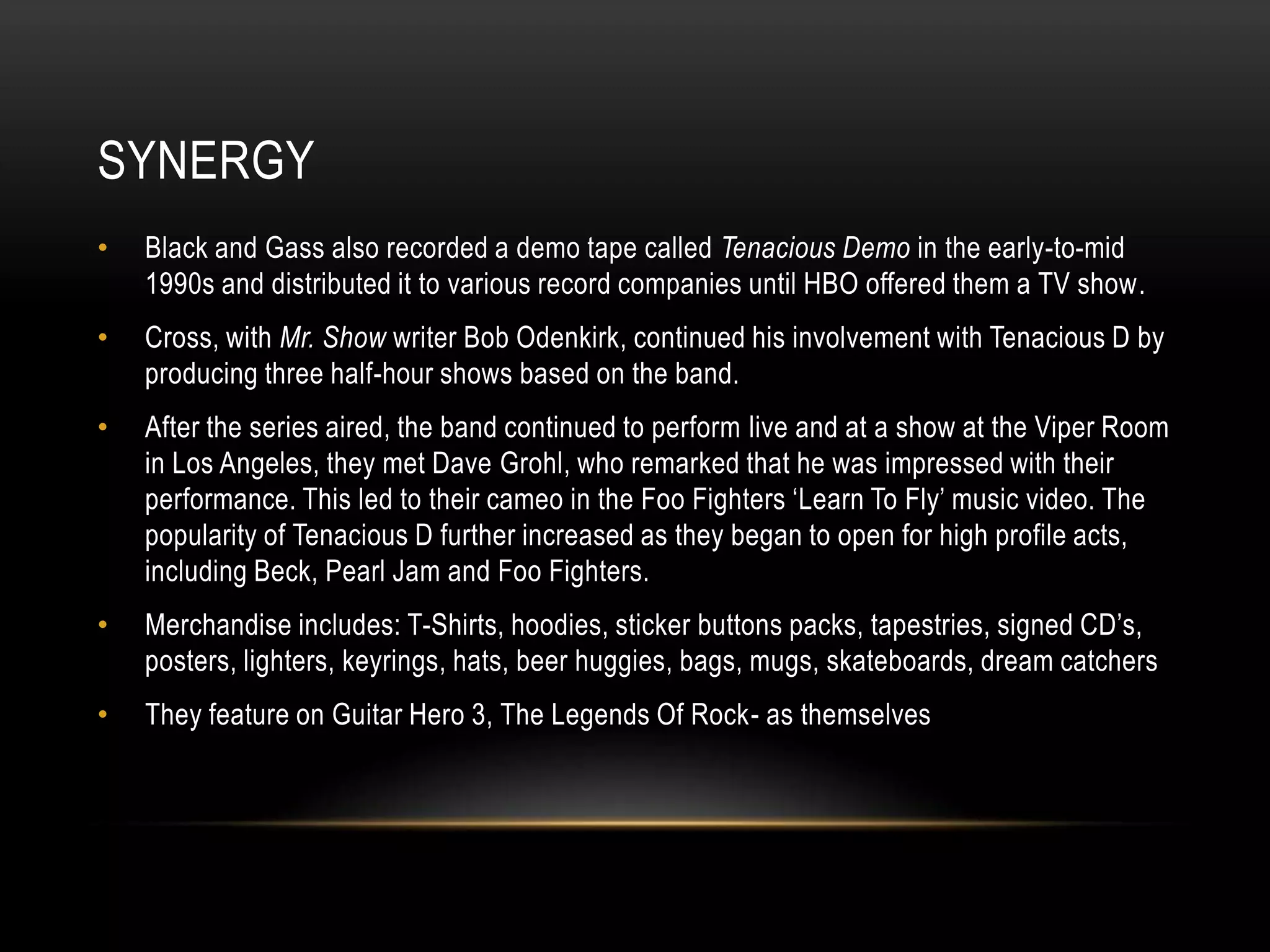 SYNERGY
• Black and Gass also recorded a demo tape called Tenacious Demo in the early-to-mid
1990s and distributed it to various record companies until HBO offered them a TV show.
• Cross, with Mr. Show writer Bob Odenkirk, continued his involvement with Tenacious D by
producing three half-hour shows based on the band.
• After the series aired, the band continued to perform live and at a show at the Viper Room
in Los Angeles, they met Dave Grohl, who remarked that he was impressed with their
performance. This led to their cameo in the Foo Fighters „Learn To Fly‟ music video. The
popularity of Tenacious D further increased as they began to open for high profile acts,
including Beck, Pearl Jam and Foo Fighters.
• Merchandise includes: T-Shirts, hoodies, sticker buttons packs, tapestries, signed CD‟s,
posters, lighters, keyrings, hats, beer huggies, bags, mugs, skateboards, dream catchers
• They feature on Guitar Hero 3, The Legends Of Rock- as themselves
 