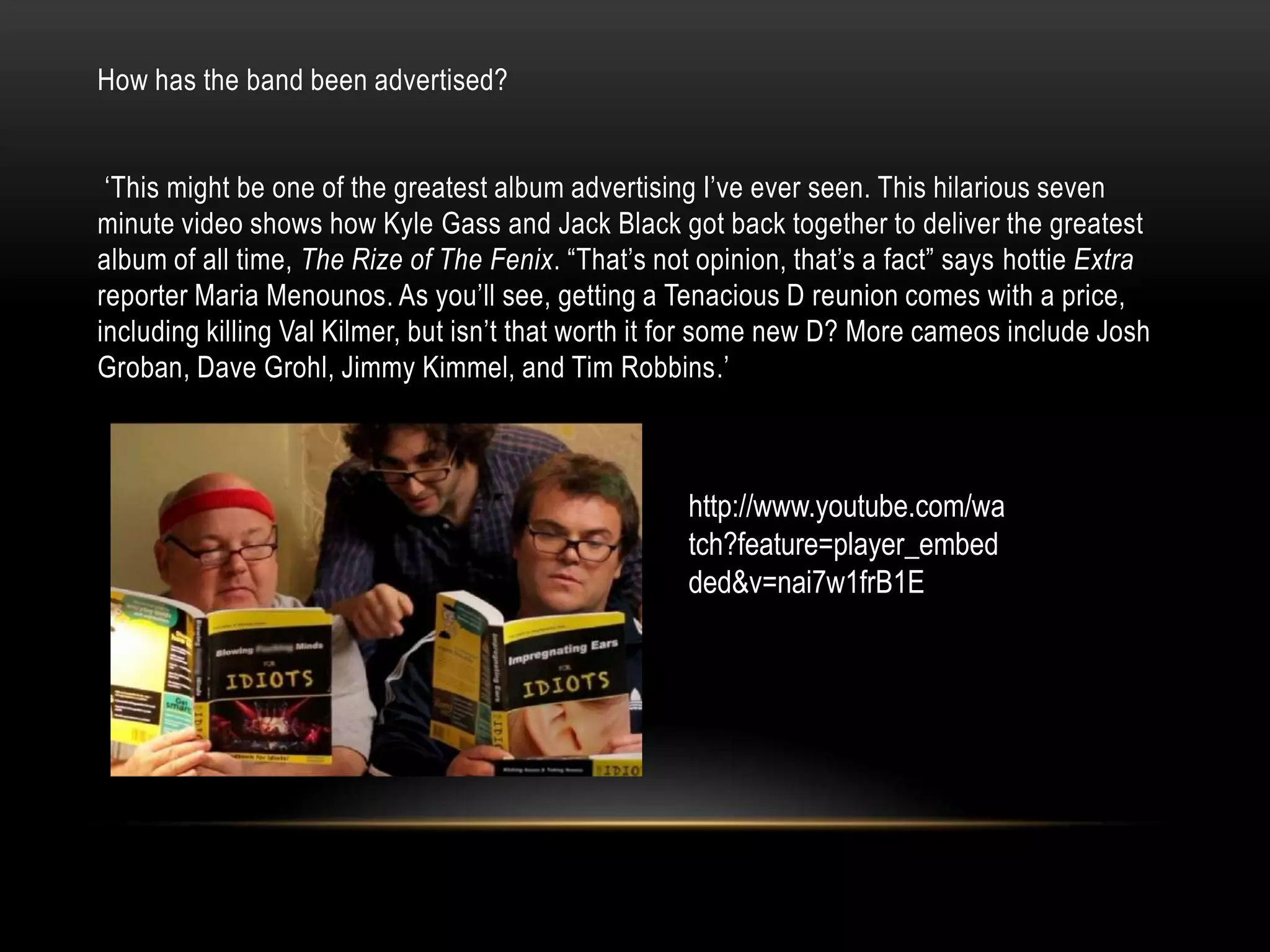How has the band been advertised?
„This might be one of the greatest album advertising I‟ve ever seen. This hilarious seven
minute video shows how Kyle Gass and Jack Black got back together to deliver the greatest
album of all time, The Rize of The Fenix. “That‟s not opinion, that‟s a fact” says hottie Extra
reporter Maria Menounos. As you‟ll see, getting a Tenacious D reunion comes with a price,
including killing Val Kilmer, but isn‟t that worth it for some new D? More cameos include Josh
Groban, Dave Grohl, Jimmy Kimmel, and Tim Robbins.‟
http://www.youtube.com/wa
tch?feature=player_embed
ded&v=nai7w1frB1E
 