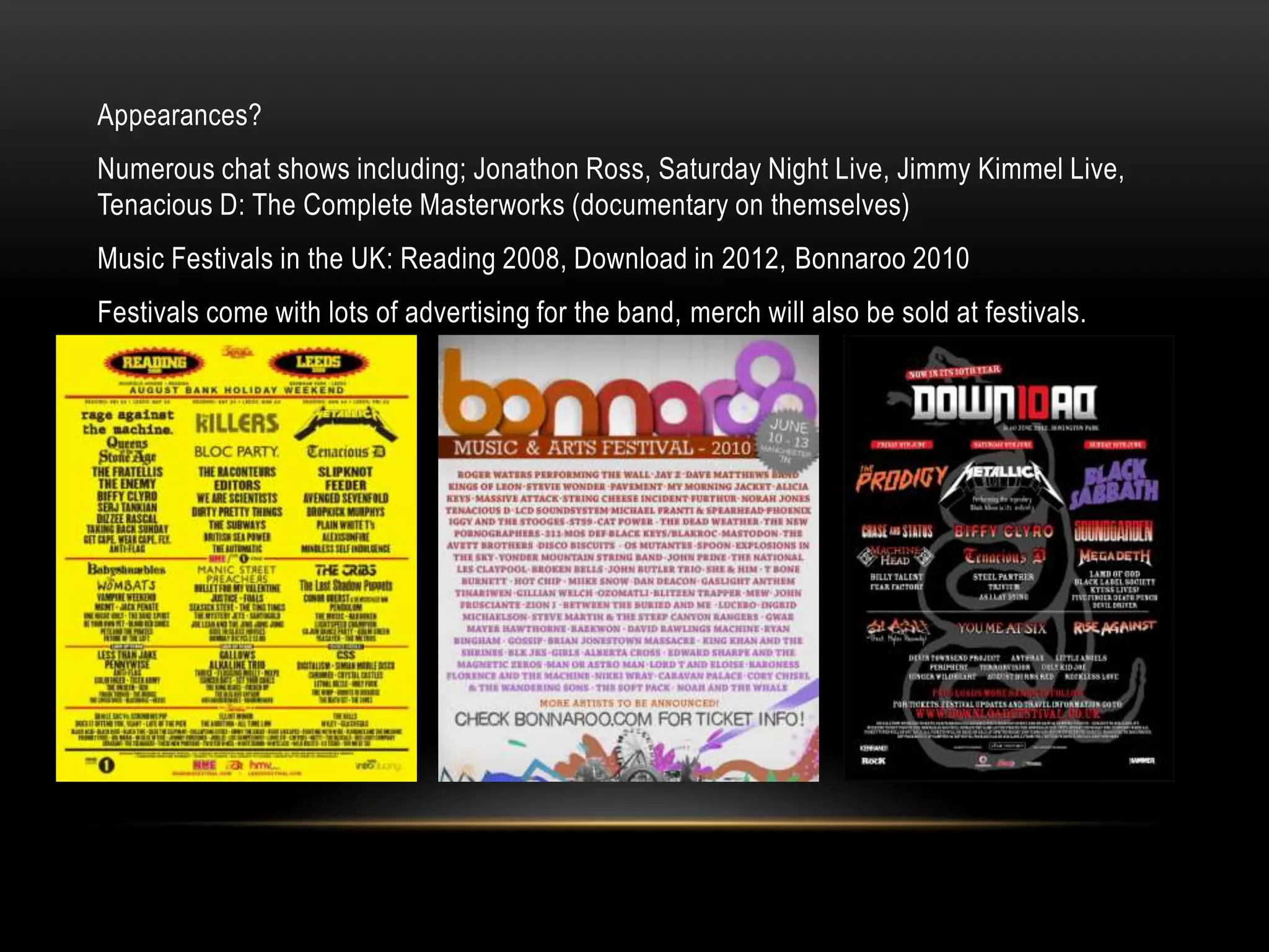 Appearances?
Numerous chat shows including; Jonathon Ross, Saturday Night Live, Jimmy Kimmel Live,
Tenacious D: The Complete Masterworks (documentary on themselves)
Music Festivals in the UK: Reading 2008, Download in 2012, Bonnaroo 2010
Festivals come with lots of advertising for the band, merch will also be sold at festivals.
 