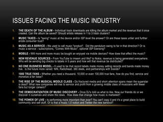 ISSUES FACING THE MUSIC INDUSTRY
1. THE DEATH OF THE ALBUM - Individual track downloads are killing the album market and the revenue that it once
created. Can the album be saved? Should artists release in 1 to 3 track clusters?
2. MUSIC TAXES - Is "taxing" music at the device and/or ISP level the answer? Or are these taxes unfair and further
erode consumer trust?
3. MUSIC AS A SERVICE - We used to call music "product". Did the pendulum swing to far in that direction? Or is
music a service - subscriptions, "Comes With Music", optional ISP licensing?
4. MOBILE - Will more and more music be bought an enjoyed via mobile devices? How does that effect the music?
5. NEW REVENUE SOURCES - From YouTube to imeem and We7 to Nokia, revenue is being generated everywhere.
Who will be sending big checks to labels in 5 years and how will that revenue be distributed?
6. NO ONE BUSINESS MODEL - It used to be that record labels made money selling records and bands made money
live. Is the future more varied: NIN, Radiohead, 360 deals, and partnerships with brands?
7. 1000 TRUE FANS - Whether you need a thousand, 10,000 or even 100,000 true fans, how do you find, service and
monetize a fan base?
8. THE RISE OF THE MUSICAL MIDDLE CLASS - Do fractured media and short attention spans mean the superstar
is dead? What new companies will rise to service and profit from a growing middle class of musicians with fewer
fans but longer careers?
9. THE DEMOCRATIZATION OF MUSIC DISCOVERY - Once DJ's told us what to like. Now our friends do or we
discover it ourselves and share the news. How does that change how music is marketed?
10. THE POWER OF LIVE - Is performing more important than ever? You can't copy it and it's a great place to build
community and sell stuff. Or is that a music 1.0 notion and Twitter the new barstool?
 