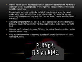 • Industry insiders believe instant sales will make it easier for records to climb the charts as
excitement about a new song builds, developing a trend first seen when download sales
joined the mainstream.
• Piracy remains a crippling problem for the British music business, where the overall
market fell by nearly 6% in 2010 and album sales slumped 7%, despite the success
surrounding Robbie Williams's rejoining Take That and Simon Cowell's television-fuelled
hits factory.
• Although pirating songs from the radio is as old as tape recorders, the record companies
believe the move will show ministers that they are playing their part in fighting copyright
theft.
• Universal and Sony have both notified Ed Vaizey, the minister for culture and the creative
industries, of their plans.
• Sony Music Entertainment, said contrary to predictions, the digital revolution has saved,
not killed off, music.
 