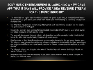 SONY MUSIC ENTERTAINMENT IS LAUNCHING A NEW GAME
APP THAT IT SAYS WILL PROVIDE A NEW REVENUE STREAM
FOR THE MUSIC INDUSTRY.
• The major label has signed a six month exclusive deal with games studio 8linQ, to license its artists‟ tracks
to “Say What?!”, a lyrics-based game where users match lyrics from real songs to a speeding conveyor belt
of cryptic icons.
• Say What?! will include music from an array of Sony artists such Calvin Harris, Kasabian and The Nolans.
The game launches on 10 August.
• Songs in the game are chart-eligible when downloaded, meaning Say What?! could be used to help launch
new artists or relaunch formerly popular bands.
• The game will also provide the music industry with data about how often users play tracks, including what
time of day is the most popular to play the game with certain songs.
• Kate Szolnokia, of Sony Music Entertainment‟s synchronisation licensing for film and games division, says:
“It‟s not only a great game and something our artists are really keen to be involved in, but it‟s a revolutionary
new business model for us and a great way to reach out to the ever increasing gaming audience on mobile
phones.”
• The UK music industry has struggled in the wake of the digital age, with revenue declining 4.8% year on
year to £3.8bn in 2010.
• Despite the drop in CD sales and spending on live events, digital revenues were up almost 20% year on
year to £316.5m in the period.
 
