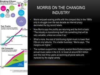 MORRIS ON THE CHANGING
INDUSTRY
• Morris enjoyed soaring profits with the compact disc in the 1980s
only to struggle over the last decade as Internet piracy
decimated the big record labels.
• Now Morris says the profits are returning and the thrill is back.
“The industry is transitioning itself into something that will be
very valuable, unless we screw it up,”
• What‟s more, the cost of distributing digital music is lower than
CDs or vinyl albums. “It‟s a better business,” Morris says. “The
margins are higher.”
• The numbers support him. Industry analyst Alice Enders expects
annual music sales in the U.S. to hover at around $5.5 billion
over the next three years as declining physical sales are
replaced by the digital variety.
 