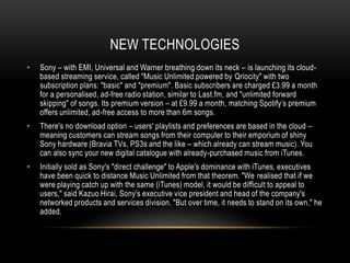 NEW TECHNOLOGIES
• Sony – with EMI, Universal and Warner breathing down its neck – is launching its cloud-
based streaming service, called "Music Unlimited powered by Qriocity" with two
subscription plans: "basic" and "premium". Basic subscribers are charged £3.99 a month
for a personalised, ad-free radio station, similar to Last.fm, and "unlimited forward
skipping" of songs. Its premium version – at £9.99 a month, matching Spotify‟s premium
offers unlimited, ad-free access to more than 6m songs.
• There's no download option – users' playlists and preferences are based in the cloud –
meaning customers can stream songs from their computer to their emporium of shiny
Sony hardware (Bravia TVs, PS3s and the like – which already can stream music). You
can also sync your new digital catalogue with already-purchased music from iTunes.
• Initially sold as Sony's "direct challenge" to Apple's dominance with iTunes, executives
have been quick to distance Music Unlimited from that theorem. "We realised that if we
were playing catch up with the same (iTunes) model, it would be difficult to appeal to
users," said Kazuo Hirai, Sony's executive vice president and head of the company's
networked products and services division. "But over time, it needs to stand on its own," he
added.
 