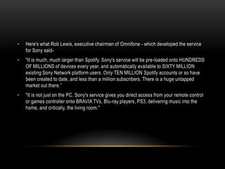 • Here's what Rob Lewis, executive chairman of Omnifone - which developed the service
for Sony said-
• "It is much, much larger than Spotify. Sony's service will be pre-loaded onto HUNDREDS
OF MILLIONS of devices every year, and automatically available to SIXTY MILLION
existing Sony Network platform users. Only TEN MILLION Spotify accounts or so have
been created to date, and less than a million subscribers. There is a huge untapped
market out there.”
• "It is not just on the PC. Sony's service gives you direct access from your remote control
or games controller onto BRAVIA TVs, Blu-ray players, PS3, delivering music into the
home, and critically, the living room."
 