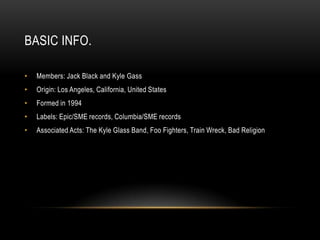 BASIC INFO.
• Members: Jack Black and Kyle Gass
• Origin: Los Angeles, California, United States
• Formed in 1994
• Labels: Epic/SME records, Columbia/SME records
• Associated Acts: The Kyle Glass Band, Foo Fighters, Train Wreck, Bad Religion
 