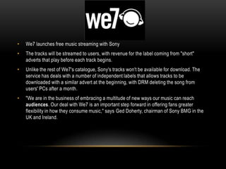 • We7 launches free music streaming with Sony
• The tracks will be streamed to users, with revenue for the label coming from "short"
adverts that play before each track begins.
• Unlike the rest of We7's catalogue, Sony's tracks won't be available for download. The
service has deals with a number of independent labels that allows tracks to be
downloaded with a similar advert at the beginning, with DRM deleting the song from
users' PCs after a month.
• "We are in the business of embracing a multitude of new ways our music can reach
audiences. Our deal with We7 is an important step forward in offering fans greater
flexibility in how they consume music," says Ged Doherty, chairman of Sony BMG in the
UK and Ireland.
 