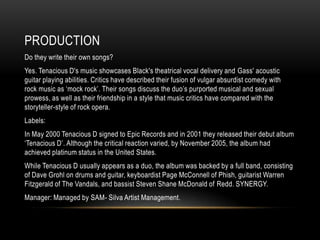PRODUCTION
Do they write their own songs?
Yes. Tenacious D's music showcases Black's theatrical vocal delivery and Gass' acoustic
guitar playing abilities. Critics have described their fusion of vulgar absurdist comedy with
rock music as „mock rock‟. Their songs discuss the duo‟s purported musical and sexual
prowess, as well as their friendship in a style that music critics have compared with the
storyteller-style of rock opera.
Labels:
In May 2000 Tenacious D signed to Epic Records and in 2001 they released their debut album
„Tenacious D‟. Although the critical reaction varied, by November 2005, the album had
achieved platinum status in the United States.
While Tenacious D usually appears as a duo, the album was backed by a full band, consisting
of Dave Grohl on drums and guitar, keyboardist Page McConnell of Phish, guitarist Warren
Fitzgerald of The Vandals, and bassist Steven Shane McDonald of Redd. SYNERGY.
Manager: Managed by SAM- Silva Artist Management.
 